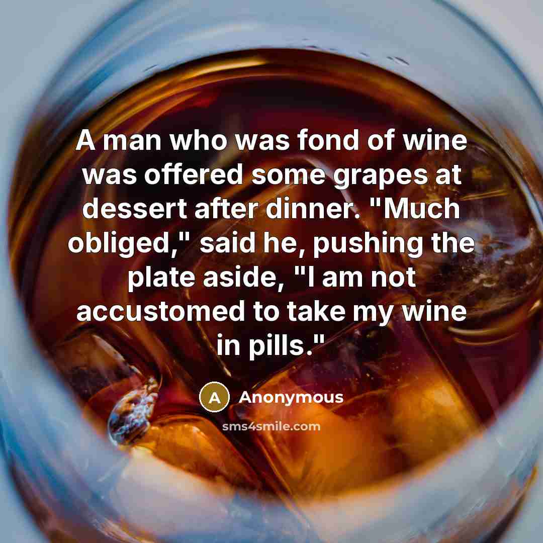 “A man who was fond of wine was offered some grapes at dessert after dinner. "Much obliged," said he, pushing the plate aside, "I am not accustomed to take my wine in pills."” quote by Anonymous
