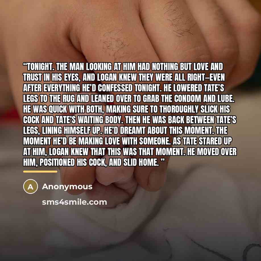 “tonight. The man looking at him had nothing but love and trust in his eyes, and Logan knew they were all right—even after everything he’d confessed tonight. He lowered Tate’s legs to the rug and leaned over to grab the condom and lube. He was quick with both, making sure to thoroughly slick his…” quote by Anonymous