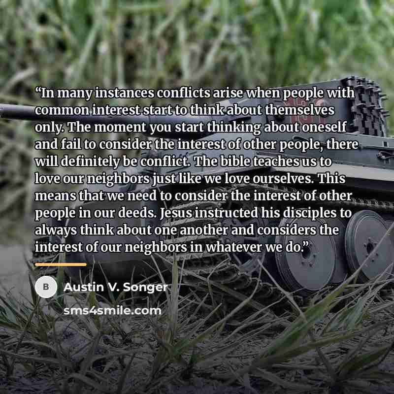 “In many instances conflicts arise when people with common interest start to think about themselves only. The moment you start thinking about oneself and fail to consider the interest of other people, there will definitely be conflict. The bible teaches us to love our neighbors just like we love…” quote by Austin V. Songer