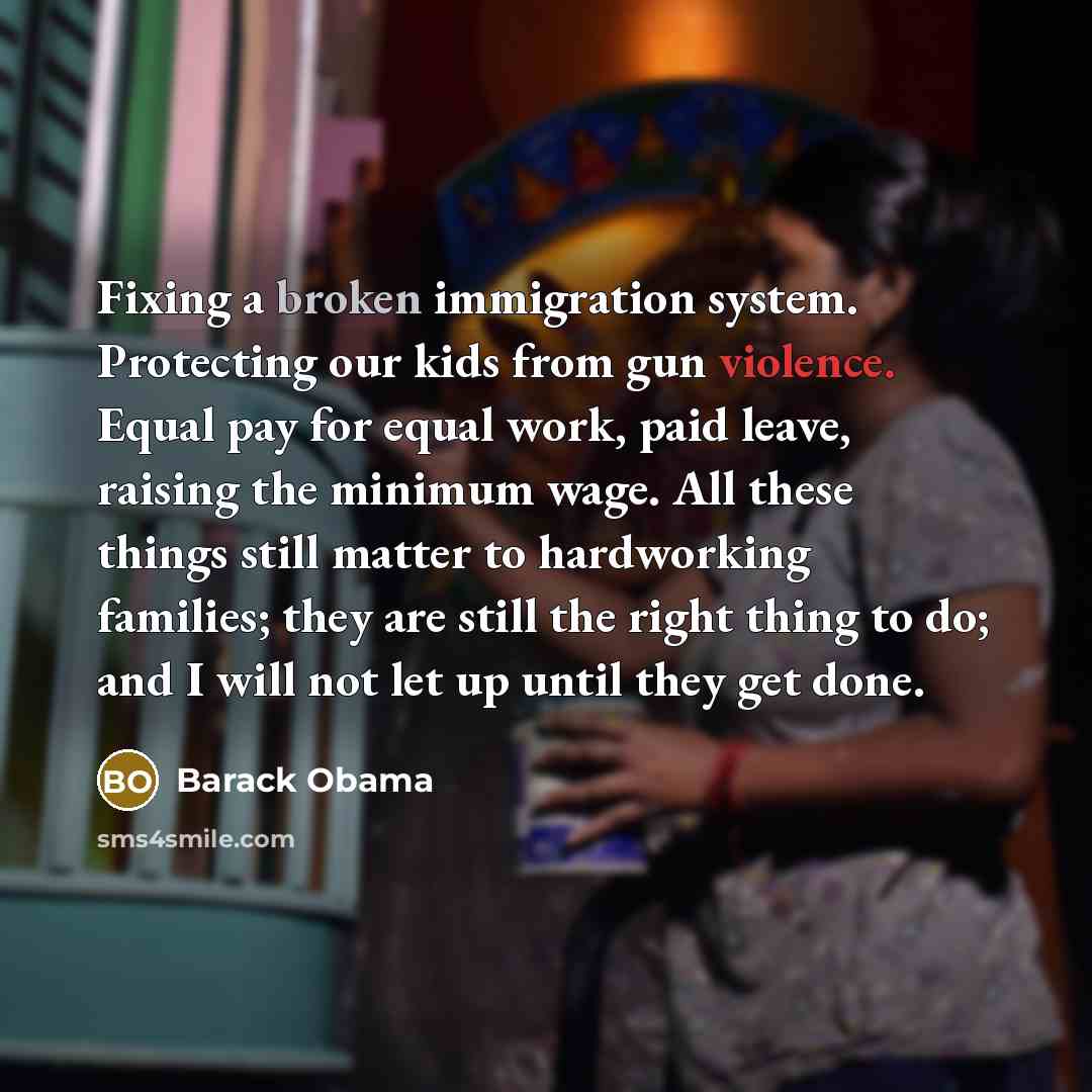 “Fixing a broken immigration system. Protecting our kids from gun violence. Equal pay for equal work, paid leave, raising the minimum wage. All these things still matter to hardworking families; they are still the right thing to do; and I will not let up until they get done.” quote by Barack Obama