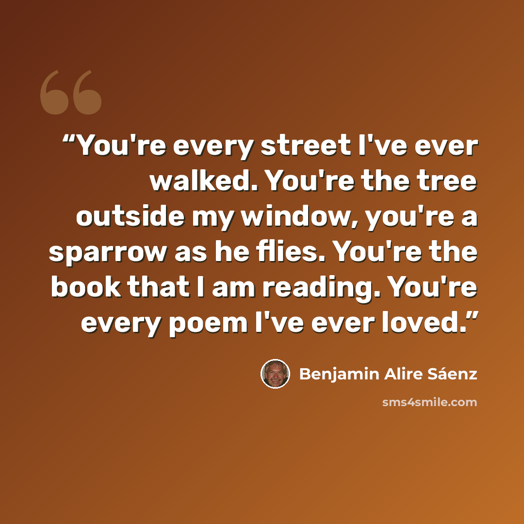 “You're every street I've ever walked. You're the tree outside my window, you're a sparrow as he flies. You're the book that I am reading. You're every poem I've ever loved.” quote by Benjamin Alire Sáenz