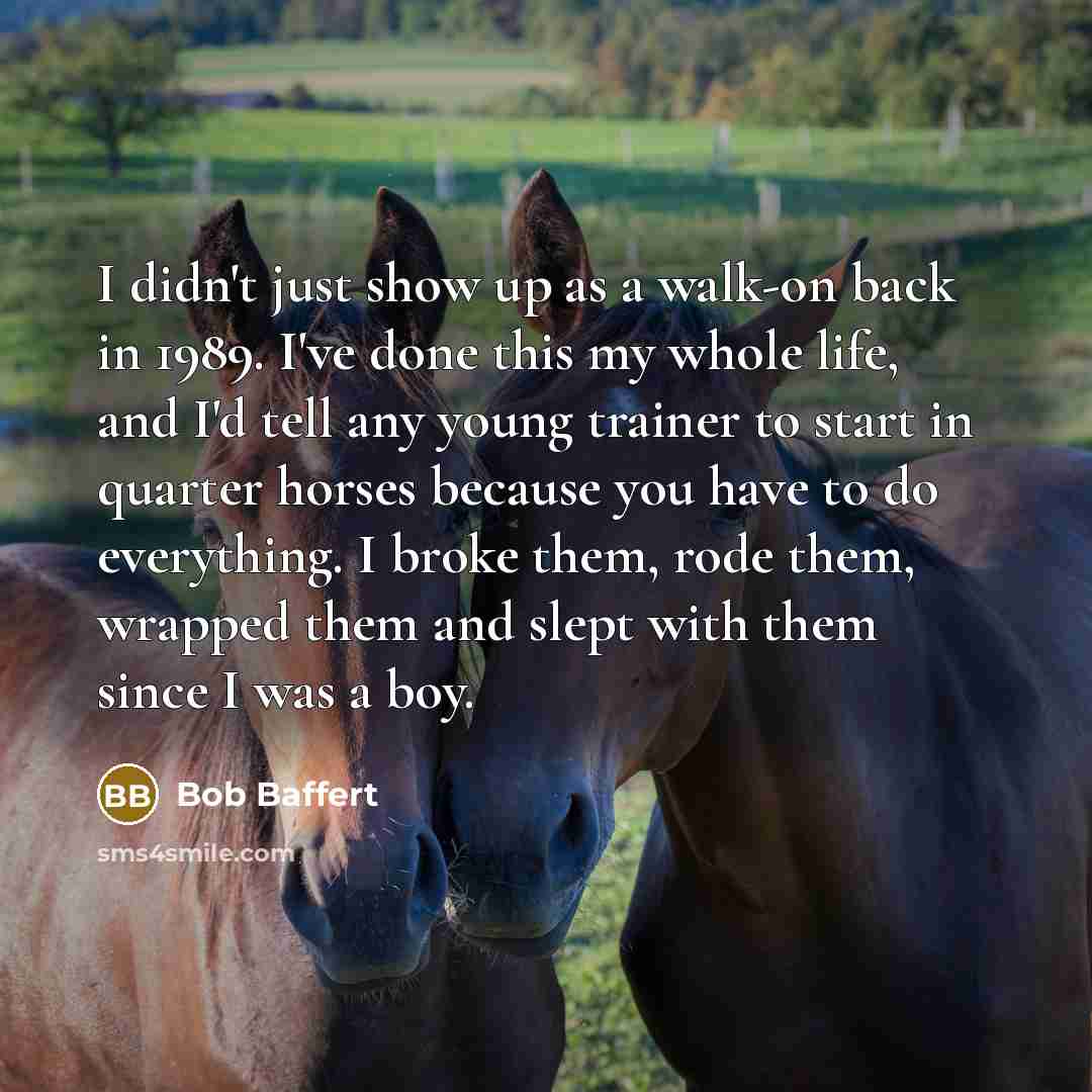 “I didn't just show up as a walk-on back in 1989. I've done this my whole life, and I'd tell any young trainer to start in quarter horses because you have to do everything. I broke them, rode them, wrapped them and slept with them since I was a boy.” quote by Bob Baffert