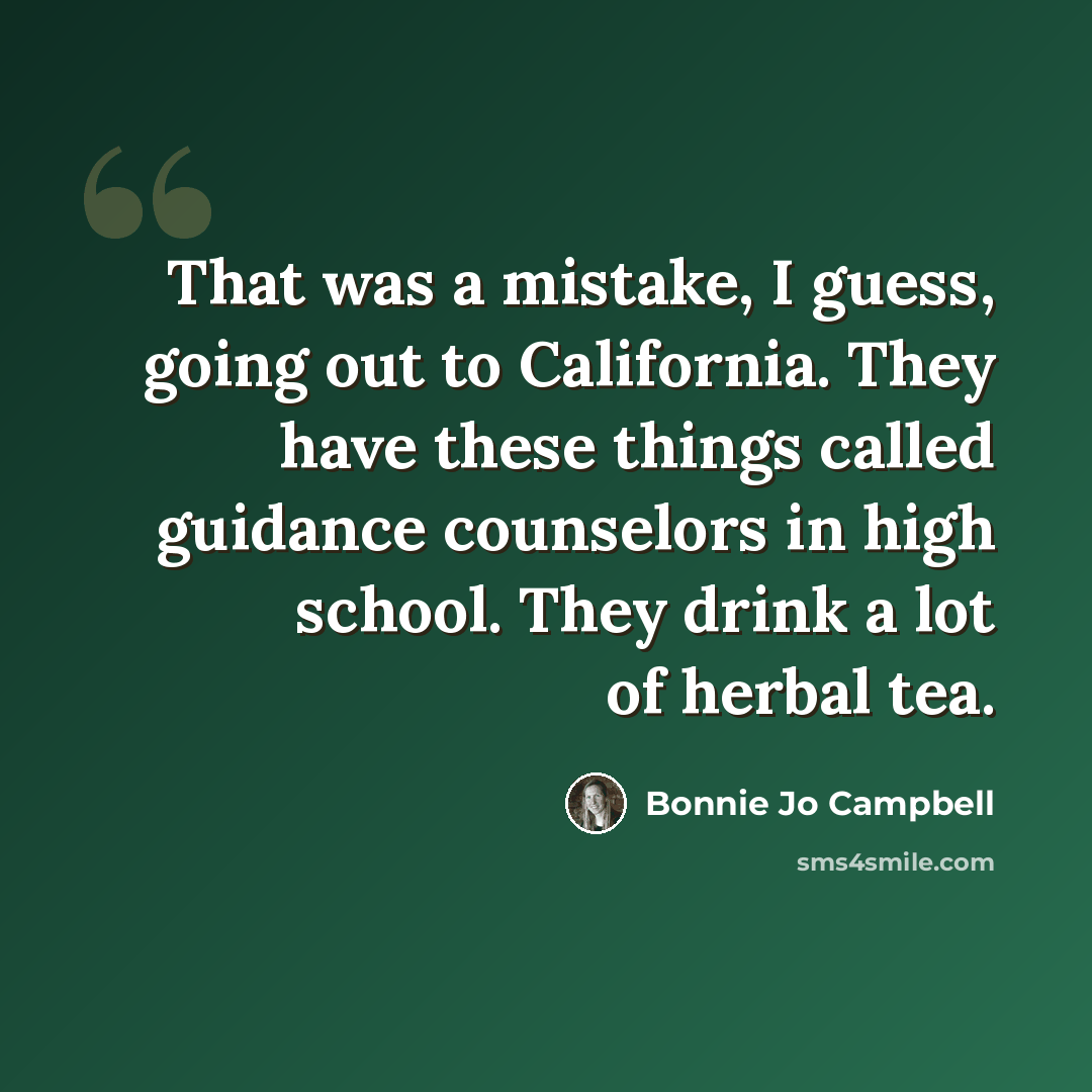 “That was a mistake, I guess, going out to California. They have these things called guidance counselors in high school. They drink a lot of herbal tea.” quote by Bonnie Jo Campbell