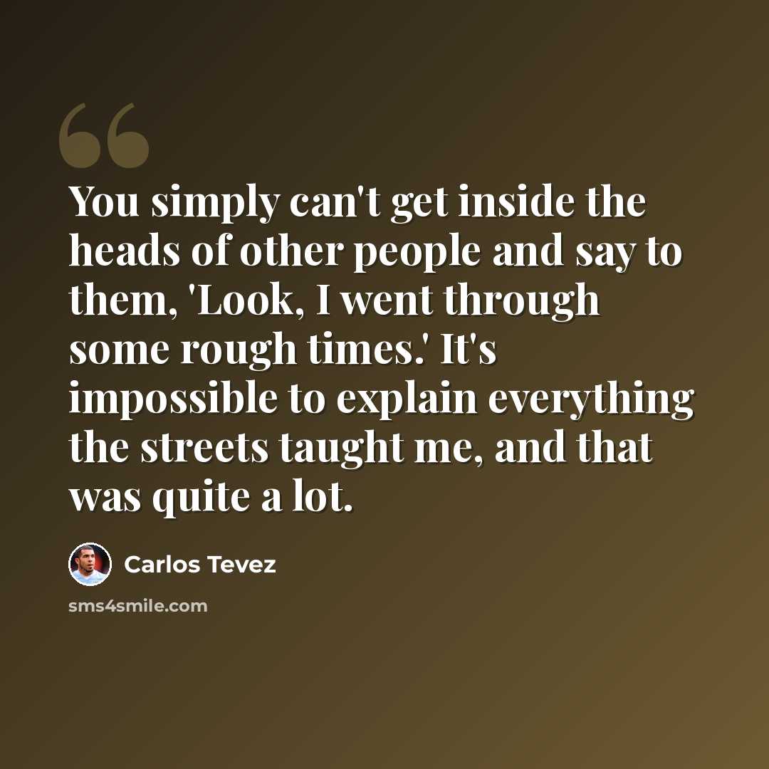 “You simply can't get inside the heads of other people and say to them, 'Look, I went through some rough times.' It's impossible to explain everything the streets taught me, and that was quite a lot.” quote by Carlos Tevez