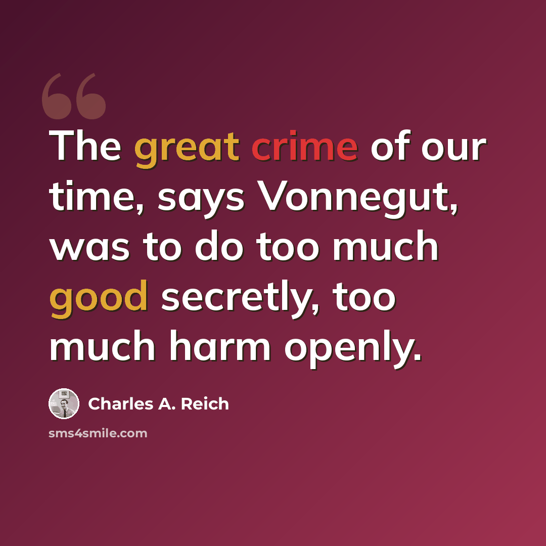 “The great crime of our time, says Vonnegut, was to do too much good secretly, too much harm openly.” quote by Charles A. Reich