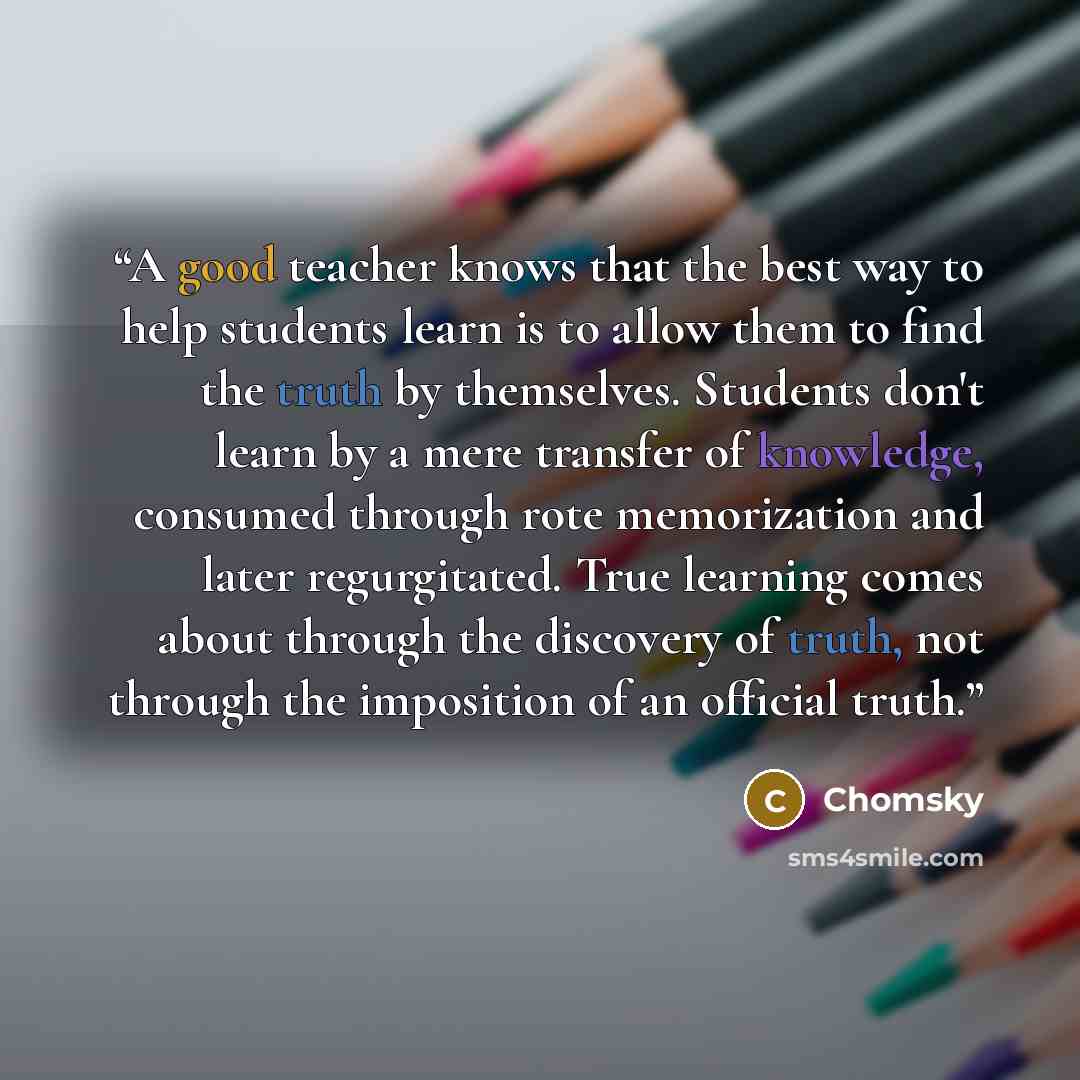 “A good teacher knows that the best way to help students learn is to allow them to find the truth by themselves. Students don't learn by a mere transfer of knowledge, consumed through rote memorization and later regurgitated. True learning comes about through the discovery of truth, not through the…” quote by Chomsky