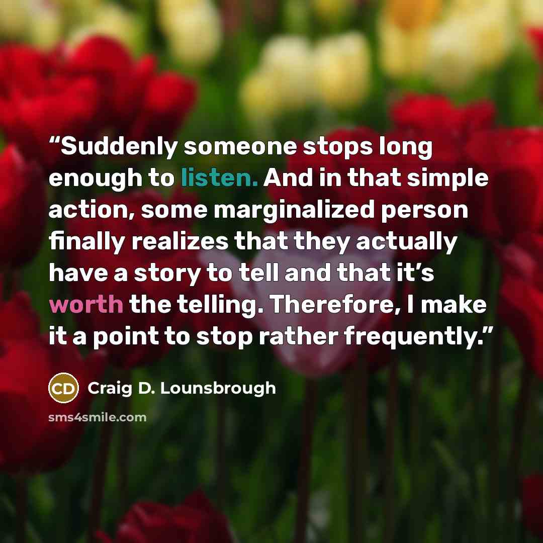 “Suddenly someone stops long enough to listen. And in that simple action, some marginalized person finally realizes that they actually have a story to tell and that it’s worth the telling. Therefore, I make it a point to stop rather frequently.” quote by Craig D. Lounsbrough