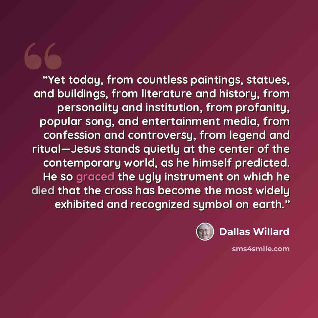“Yet today, from countless paintings, statues, and buildings, from literature and history, from personality and institution, from profanity, popular song, and entertainment media, from confession and controversy, from legend and ritual—Jesus stands quietly at the center of the contemporary world…” quote by Dallas Willard