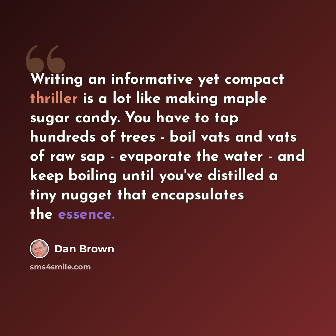 “Writing an informative yet compact thriller is a lot like making maple sugar candy. You have to tap hundreds of trees - boil vats and vats of raw sap - evaporate the water - and keep boiling until you've distilled a tiny nugget that encapsulates the essence.” quote by Dan Brown