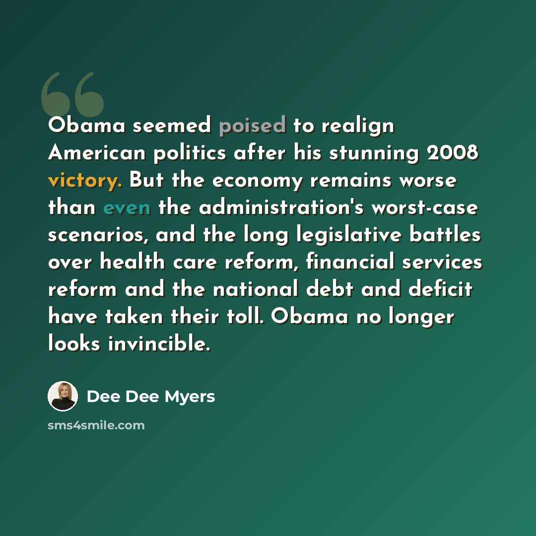 “Obama seemed poised to realign American politics after his stunning 2008 victory. But the economy remains worse than even the administration's worst-case scenarios, and the long legislative battles over health care reform, financial services reform and the national debt and deficit have taken…” quote by Dee Dee Myers