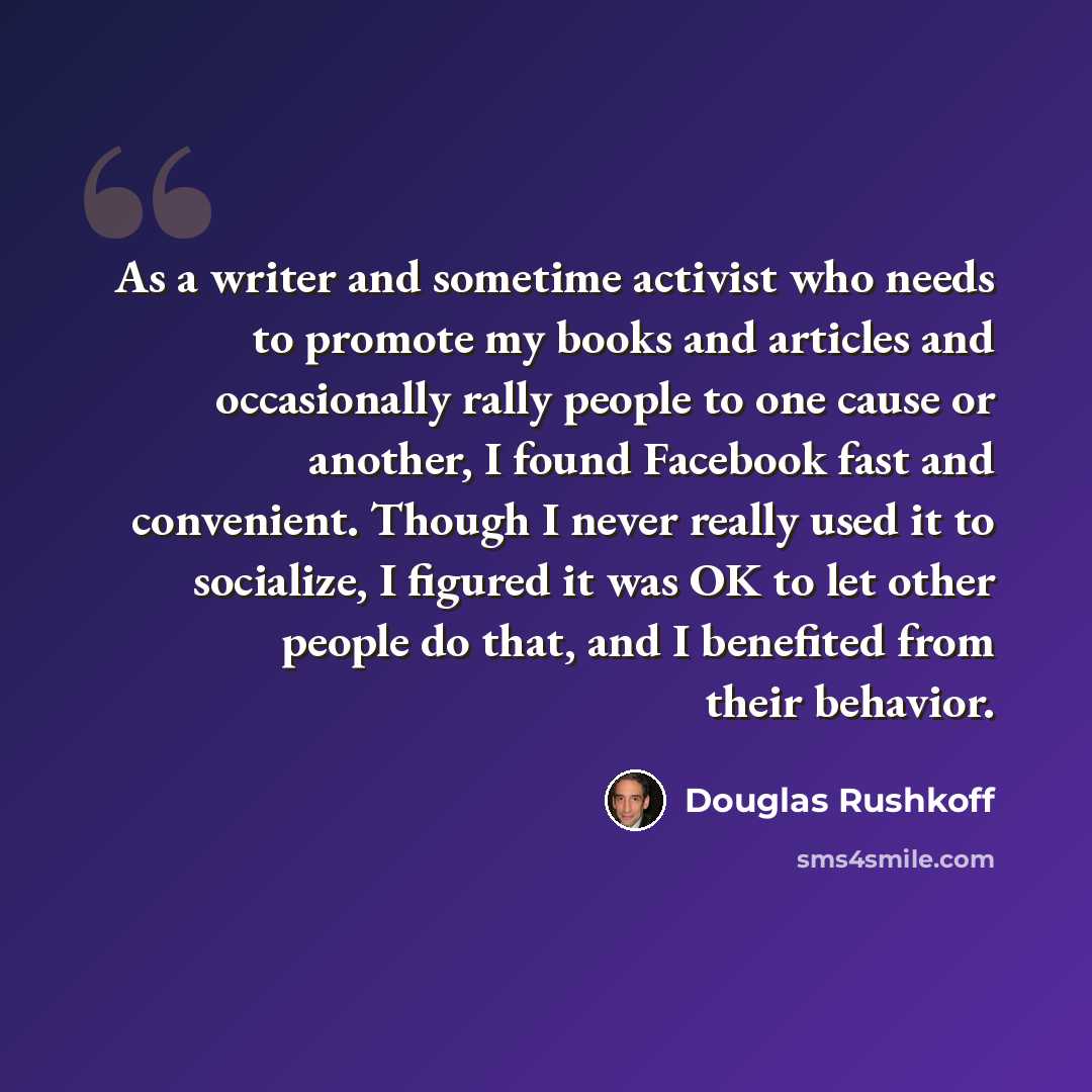 “As a writer and sometime activist who needs to promote my books and articles and occasionally rally people to one cause or another, I found Facebook fast and convenient. Though I never really used it to socialize, I figured it was OK to let other people do that, and I benefited from their behavior.” quote by Douglas Rushkoff