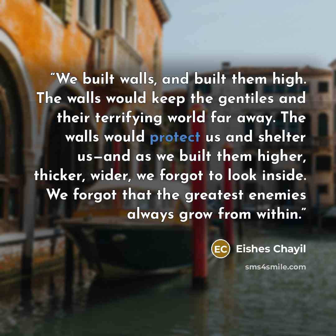 “We built walls, and built them high. The walls would keep the gentiles and their terrifying world far away. The walls would protect us and shelter us—and as we built them higher, thicker, wider, we forgot to look inside. We forgot that the greatest enemies always grow from within.” quote by Eishes Chayil