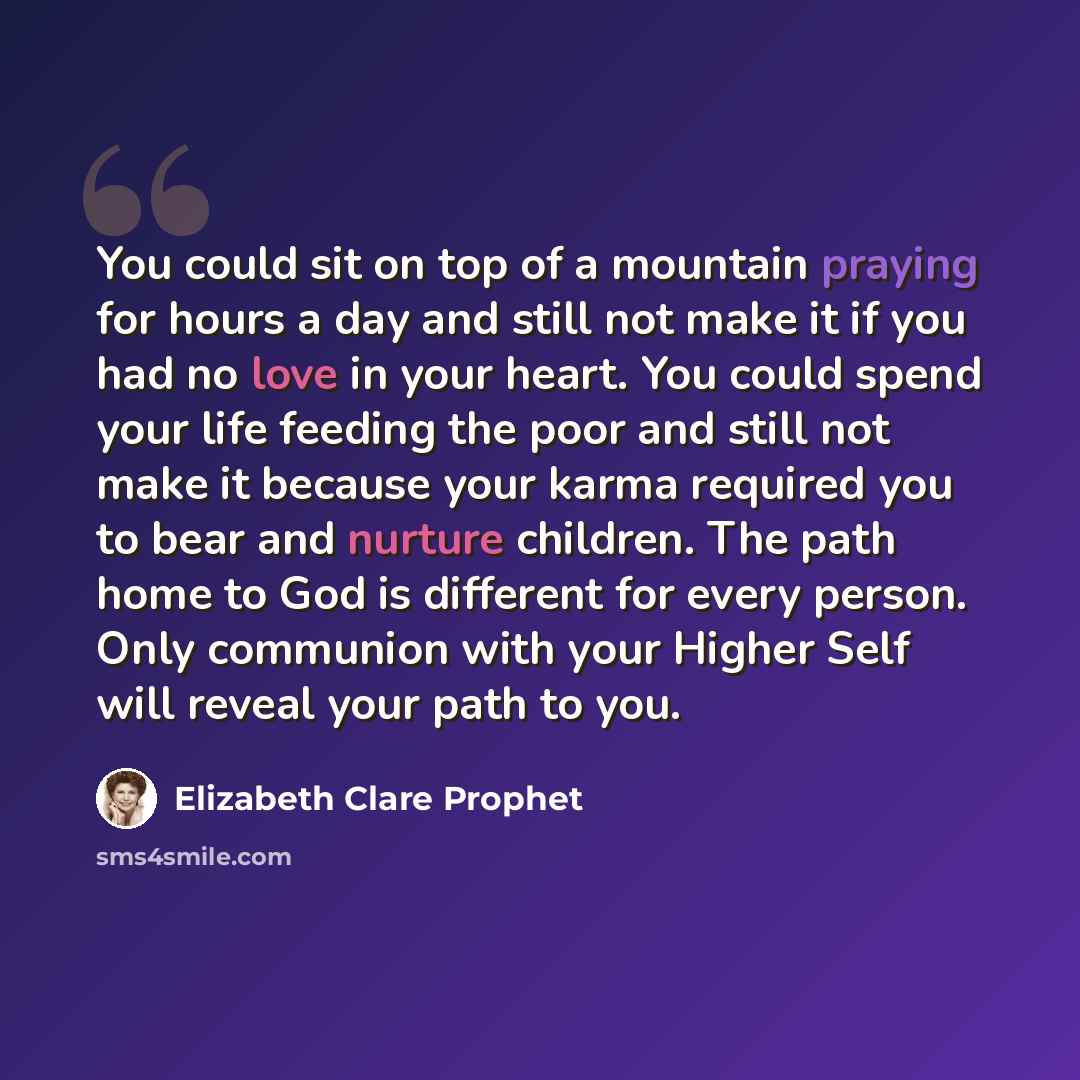 “You could sit on top of a mountain praying for hours a day and still not make it if you had no love in your heart. You could spend your life feeding the poor and still not make it because your karma required you to bear and nurture children. The path home to God is different for every person. Only…” quote by Elizabeth Clare Prophet