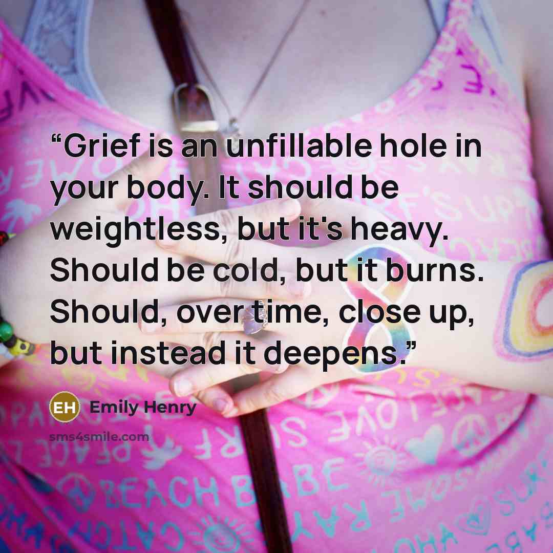 “Grief is an unfillable hole in your body. It should be weightless, but it's heavy. Should be cold, but it burns. Should, over time, close up, but instead it deepens.” quote by Emily Henry