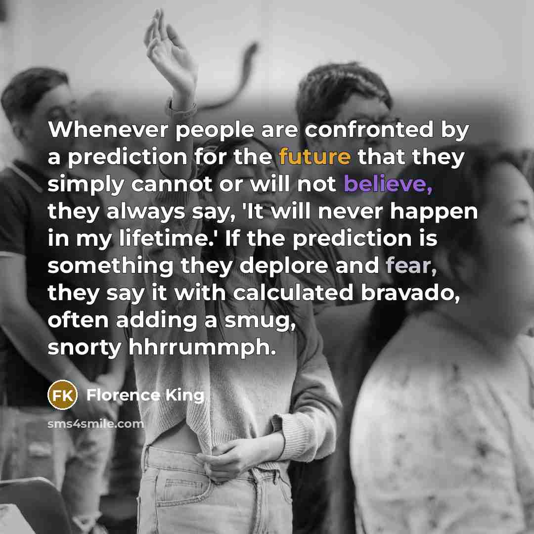 “Whenever people are confronted by a prediction for the future that they simply cannot or will not believe, they always say, 'It will never happen in my lifetime.' If the prediction is something they deplore and fear, they say it with calculated bravado, often adding a smug, snorty hhrrummph.” quote by Florence King