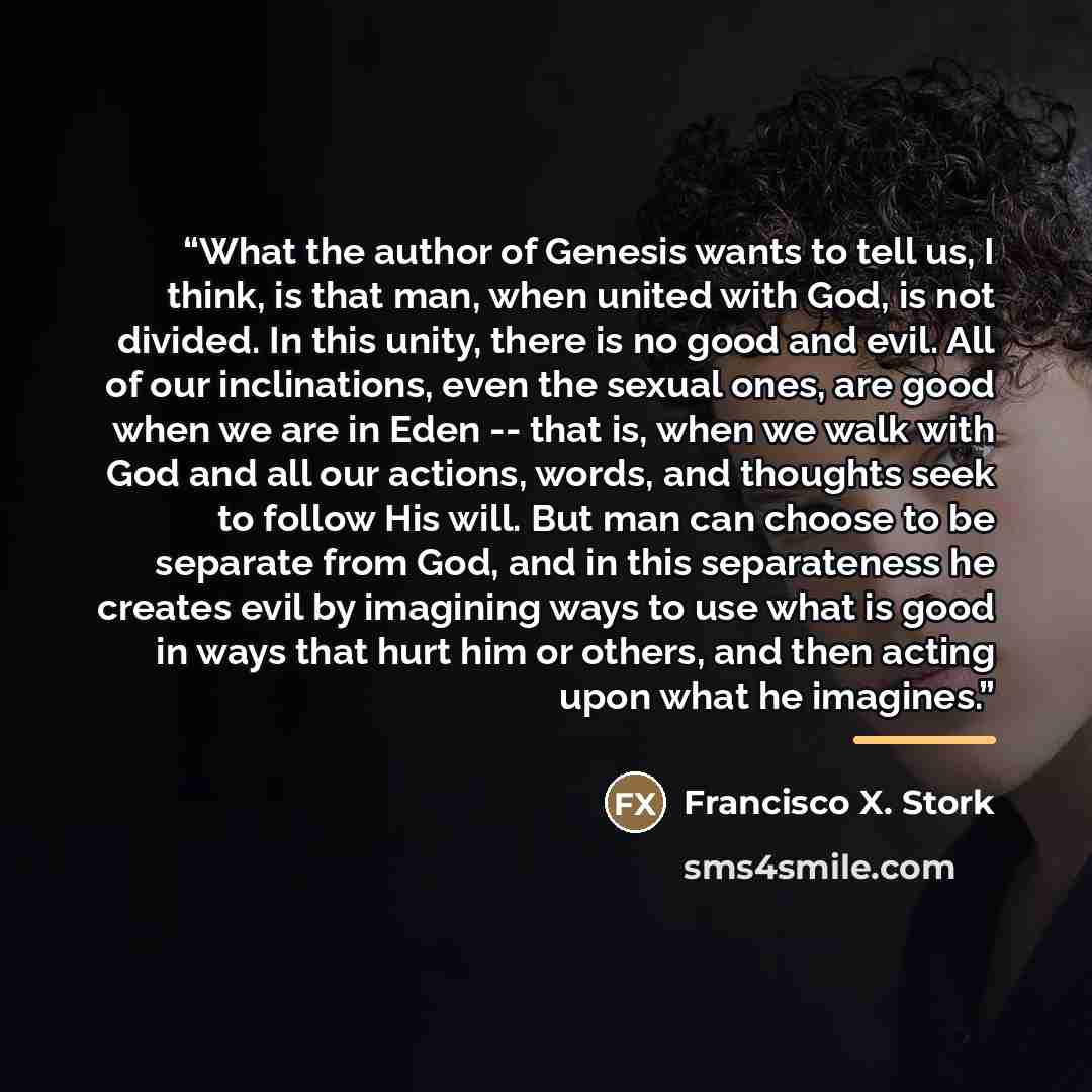 “What the author of Genesis wants to tell us, I think, is that man, when united with God, is not divided. In this unity, there is no good and evil. All of our inclinations, even the sexual ones, are good when we are in Eden -- that is, when we walk with God and all our actions, words, and thoughts…” quote by Francisco X. Stork