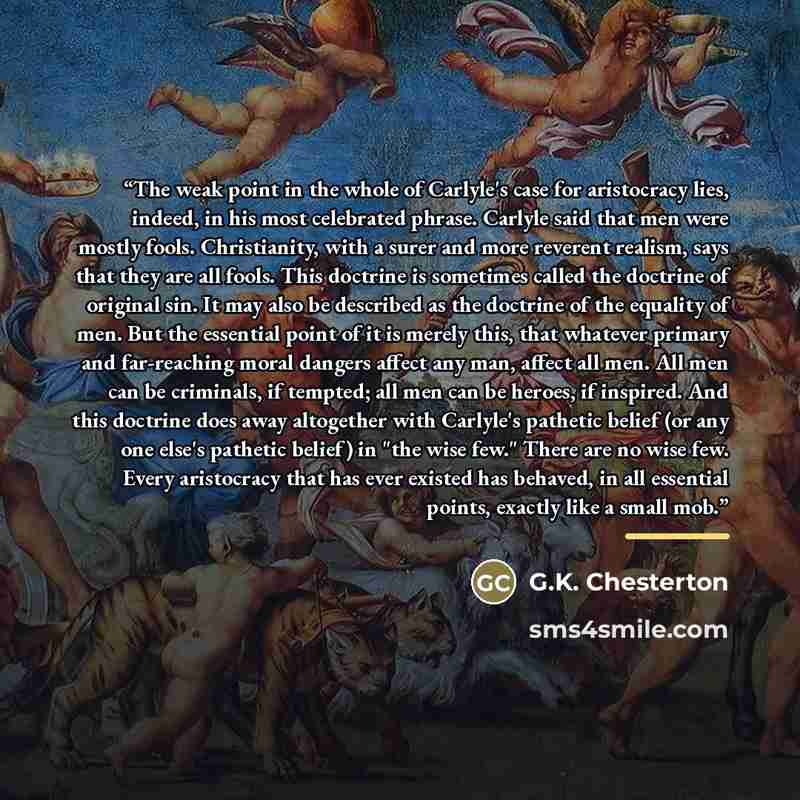 “The weak point in the whole of Carlyle's case for aristocracy lies, indeed, in his most celebrated phrase. Carlyle said that men were mostly fools. Christianity, with a surer and more reverent realism, says that they are all fools. This doctrine is sometimes called the doctrine of original sin. It…” quote by G.K. Chesterton
