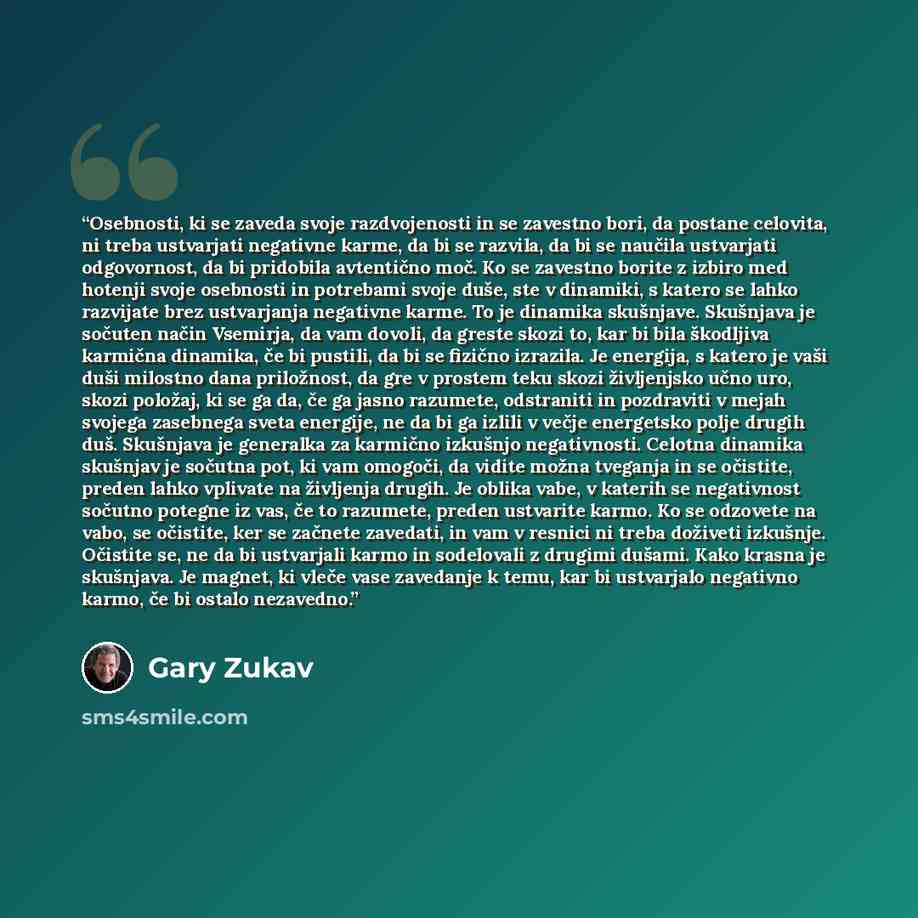 “Osebnosti, ki se zaveda svoje razdvojenosti in se zavestno bori, da postane celovita, ni treba ustvarjati negativne karme, da bi se razvila, da bi se naučila ustvarjati odgovornost, da bi pridobila avtentično moč. Ko se zavestno borite z izbiro med hotenji svoje osebnosti in potrebami svoje duše…” quote by Gary Zukav