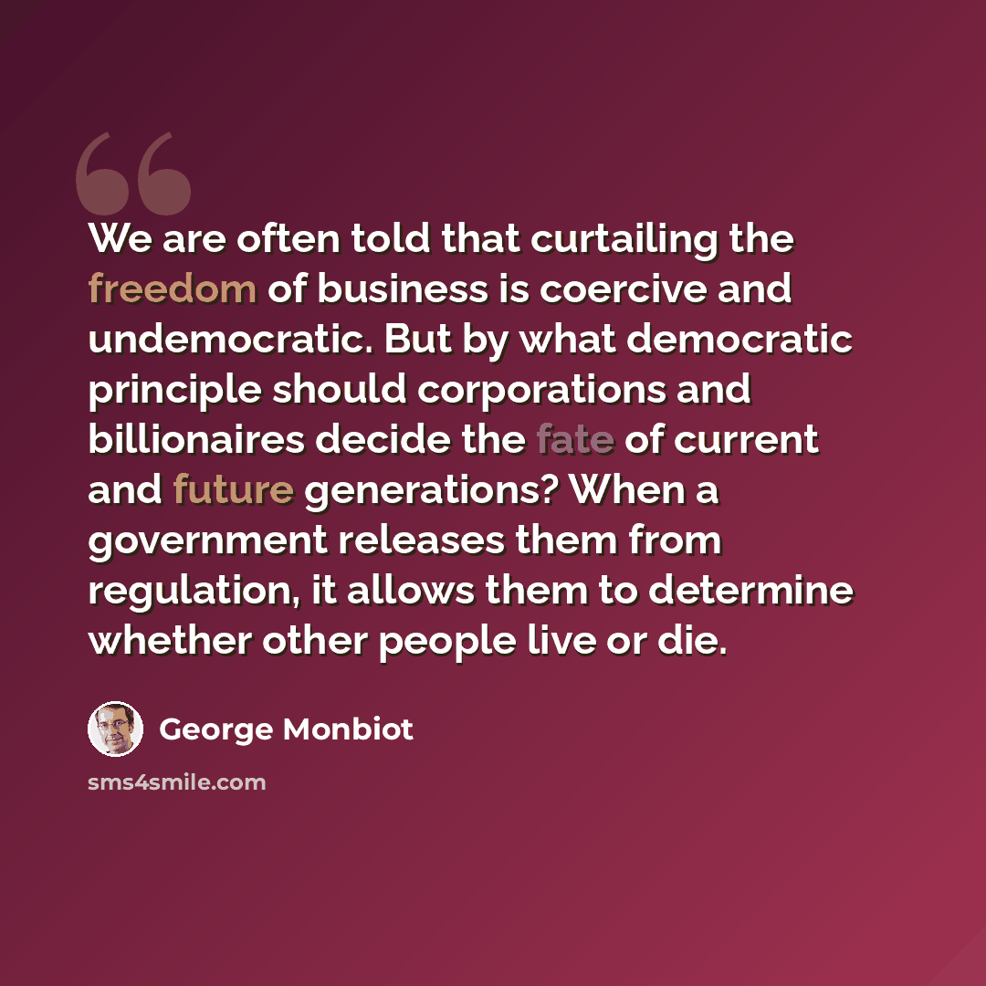 “We are often told that curtailing the freedom of business is coercive and undemocratic. But by what democratic principle should corporations and billionaires decide the fate of current and future generations? When a government releases them from regulation, it allows them to determine whether…” quote by George Monbiot