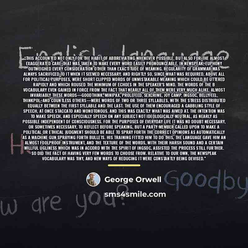 “This accounted not only for the habit of abbreviating whenever possible, but also for the almost exaggerated care that was taken to make every word easily pronounceable. In Newspeak, euphony outweighed every consideration other than exactitude of meaning. Regularity of grammar was always…” quote by George Orwell