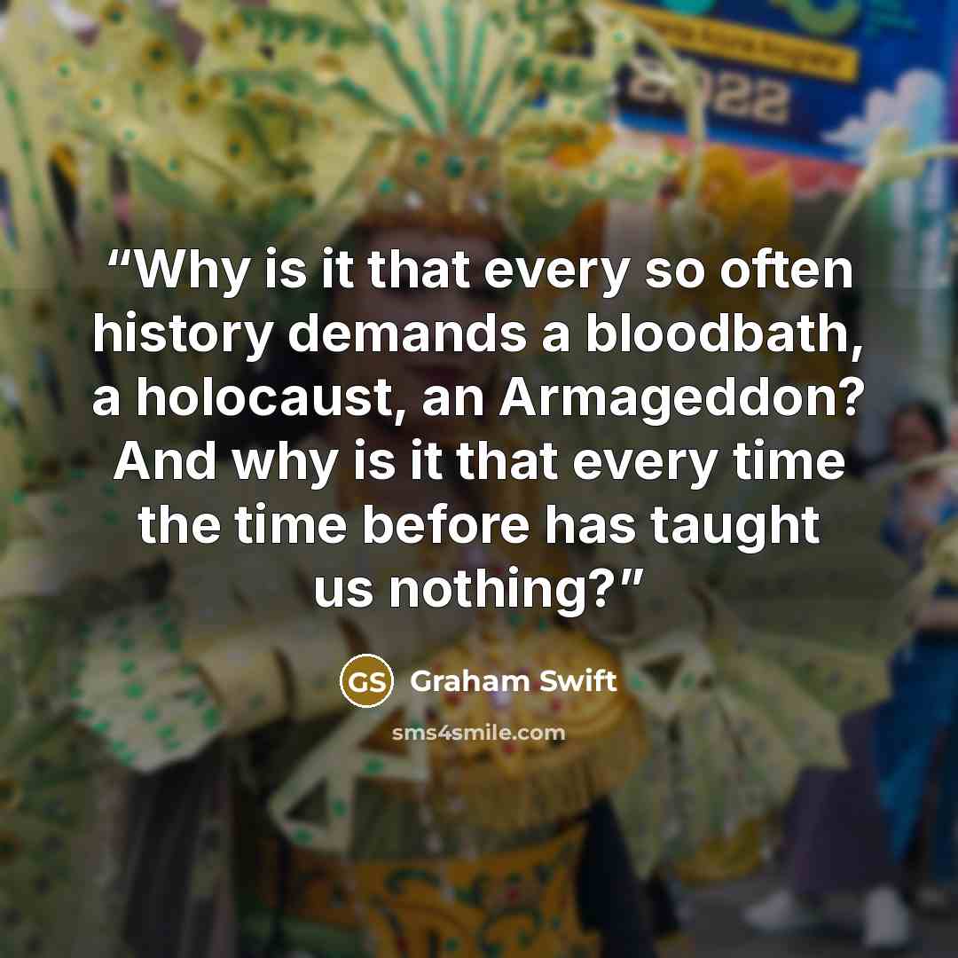 “Why is it that every so often history demands a bloodbath, a holocaust, an Armageddon? And why is it that every time the time before has taught us nothing?” quote by Graham Swift