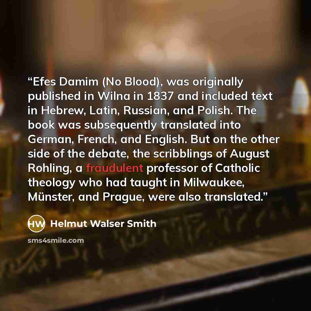 “Efes Damim (No Blood), was originally published in Wilna in 1837 and included text in Hebrew, Latin, Russian, and Polish. The book was subsequently translated into German, French, and English. But on the other side of the debate, the scribblings of August Rohling, a fraudulent professor of…” quote by Helmut Walser Smith