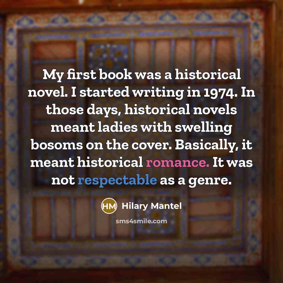 “My first book was a historical novel. I started writing in 1974. In those days, historical novels meant ladies with swelling bosoms on the cover. Basically, it meant historical romance. It was not respectable as a genre.” quote by Hilary Mantel