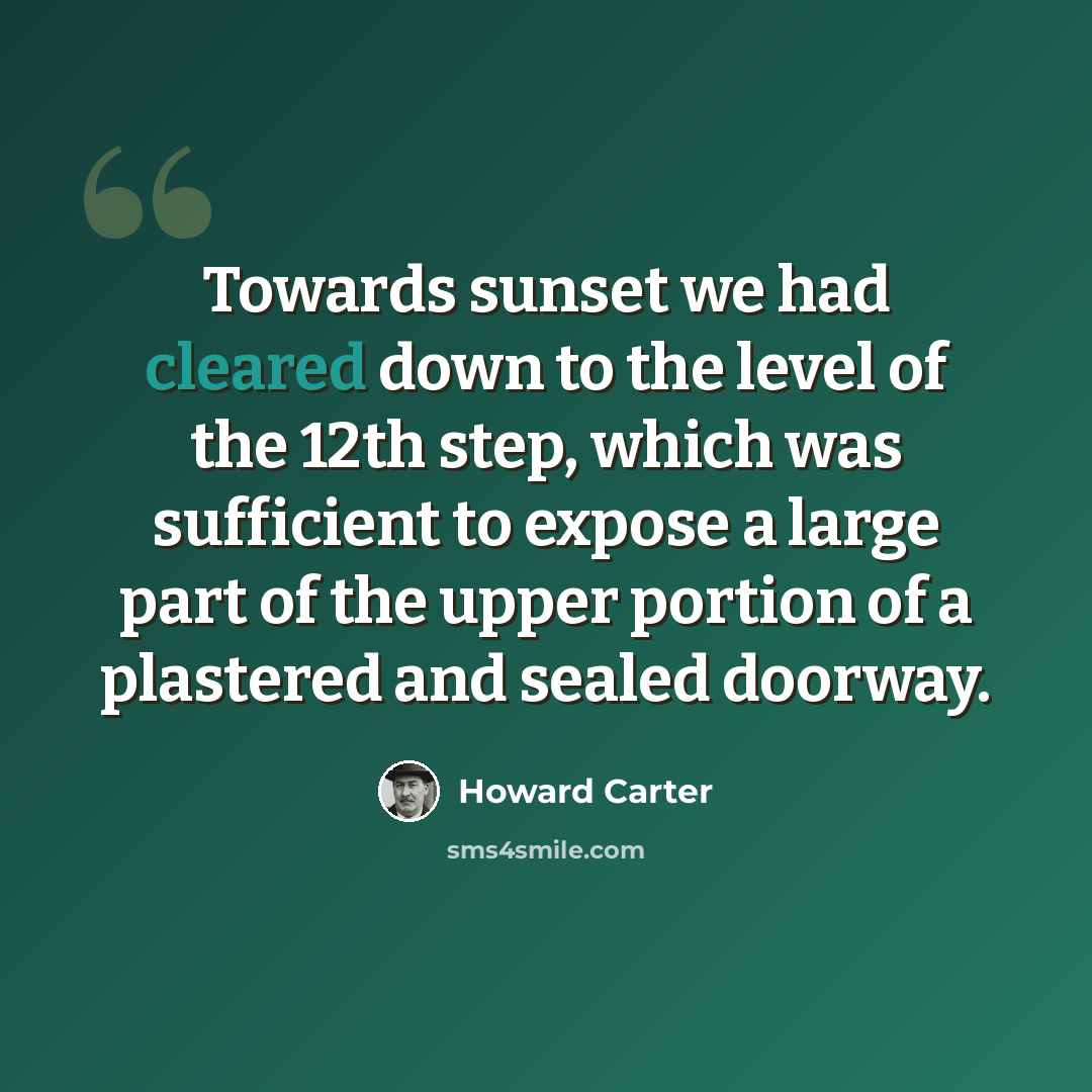 “Towards sunset we had cleared down to the level of the 12th step, which was sufficient to expose a large part of the upper portion of a plastered and sealed doorway.” quote by Howard Carter