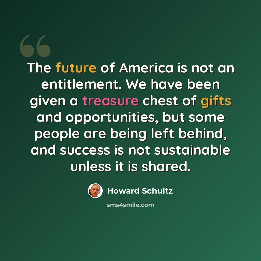 “The future of America is not an entitlement. We have been given a treasure chest of gifts and opportunities, but some people are being left behind, and success is not sustainable unless it is shared.” quote by Howard Schultz