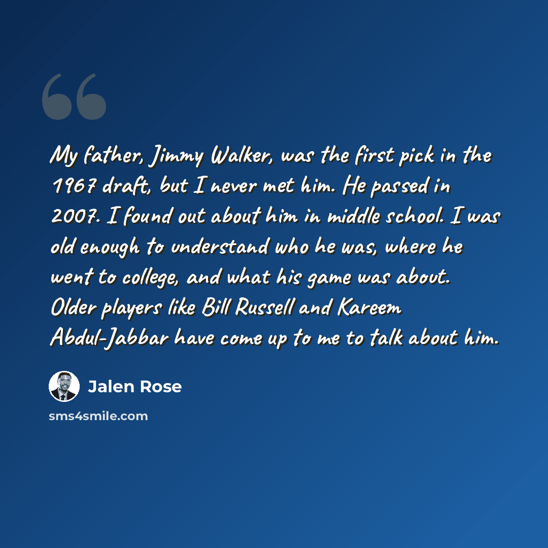“My father, Jimmy Walker, was the first pick in the 1967 draft, but I never met him. He passed in 2007. I found out about him in middle school. I was old enough to understand who he was, where he went to college, and what his game was about. Older players like Bill Russell and Kareem Abdul-Jabbar…” quote by Jalen Rose