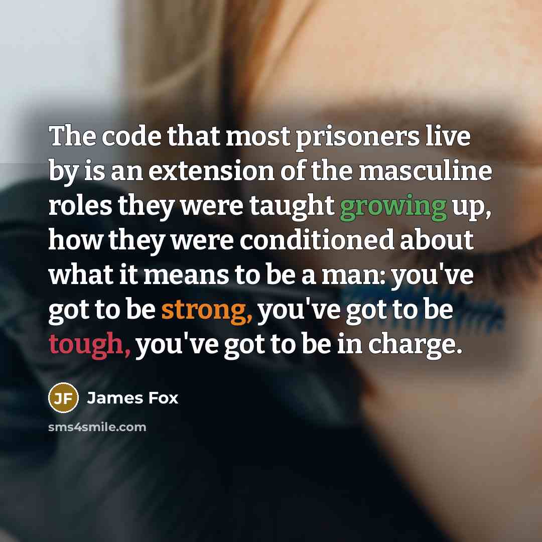 “The code that most prisoners live by is an extension of the masculine roles they were taught growing up, how they were conditioned about what it means to be a man: you've got to be strong, you've got to be tough, you've got to be in charge.” quote by James Fox