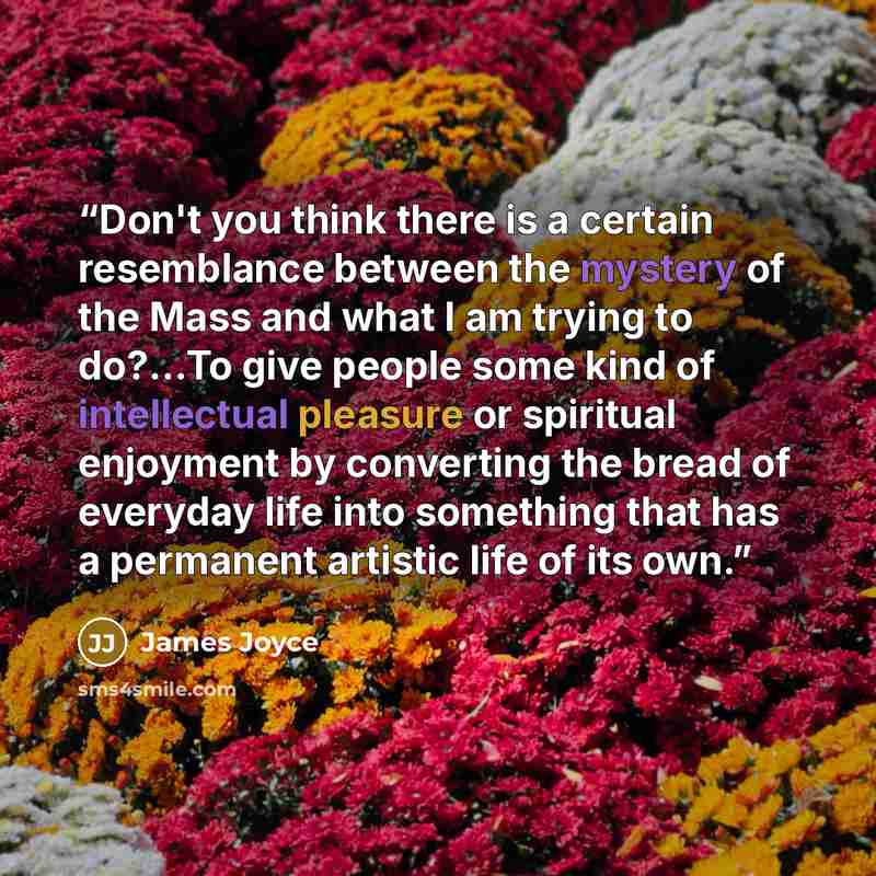 “Don't you think there is a certain resemblance between the mystery of the Mass and what I am trying to do?...To give people some kind of intellectual pleasure or spiritual enjoyment by converting the bread of everyday life into something that has a permanent artistic life of its own.” quote by James Joyce