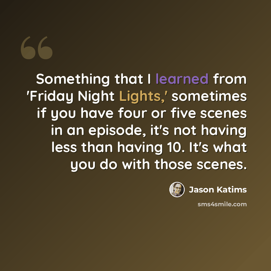 “Something that I learned from 'Friday Night Lights,' sometimes if you have four or five scenes in an episode, it's not having less than having 10. It's what you do with those scenes.” quote by Jason Katims