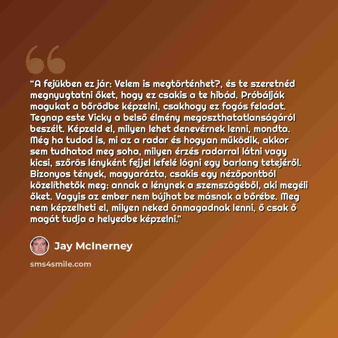 “A fejükben ez jár: Velem is megtörténhet?, és te szeretnéd megnyugtatni őket, hogy ez csakis a te hibád. Próbálják magukat a bőrödbe képzelni, csakhogy ez fogós feladat. Tegnap este Vicky a belső élmény megoszthatatlanságáról beszélt. Képzeld el, milyen lehet denevérnek lenni, mondta. Még ha tudod…” quote by Jay McInerney