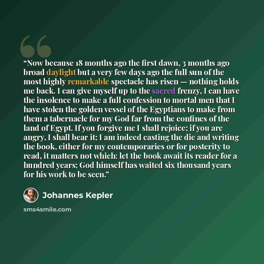 “Now because 18 months ago the first dawn, 3 months ago broad daylight but a very few days ago the full sun of the most highly remarkable spectacle has risen — nothing holds me back. I can give myself up to the sacred frenzy, I can have the insolence to make a full confession to mortal men that I…” quote by Johannes Kepler