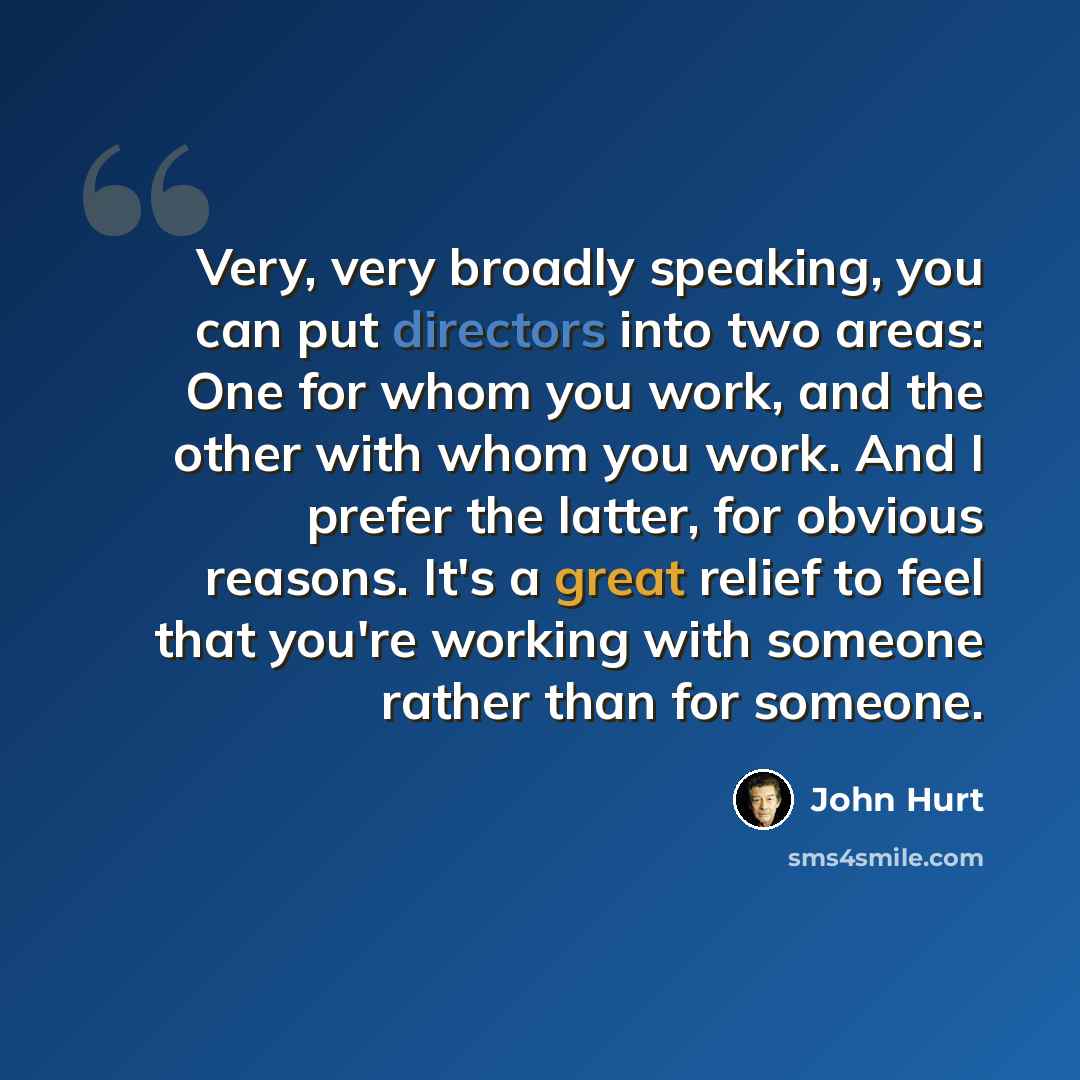 “Very, very broadly speaking, you can put directors into two areas: One for whom you work, and the other with whom you work. And I prefer the latter, for obvious reasons. It's a great relief to feel that you're working with someone rather than for someone.” quote by John Hurt