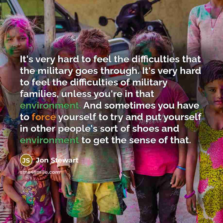 “It's very hard to feel the difficulties that the military goes through. It's very hard to feel the difficulties of military families, unless you're in that environment. And sometimes you have to force yourself to try and put yourself in other people's sort of shoes and environment to get the sense…” quote by Jon Stewart