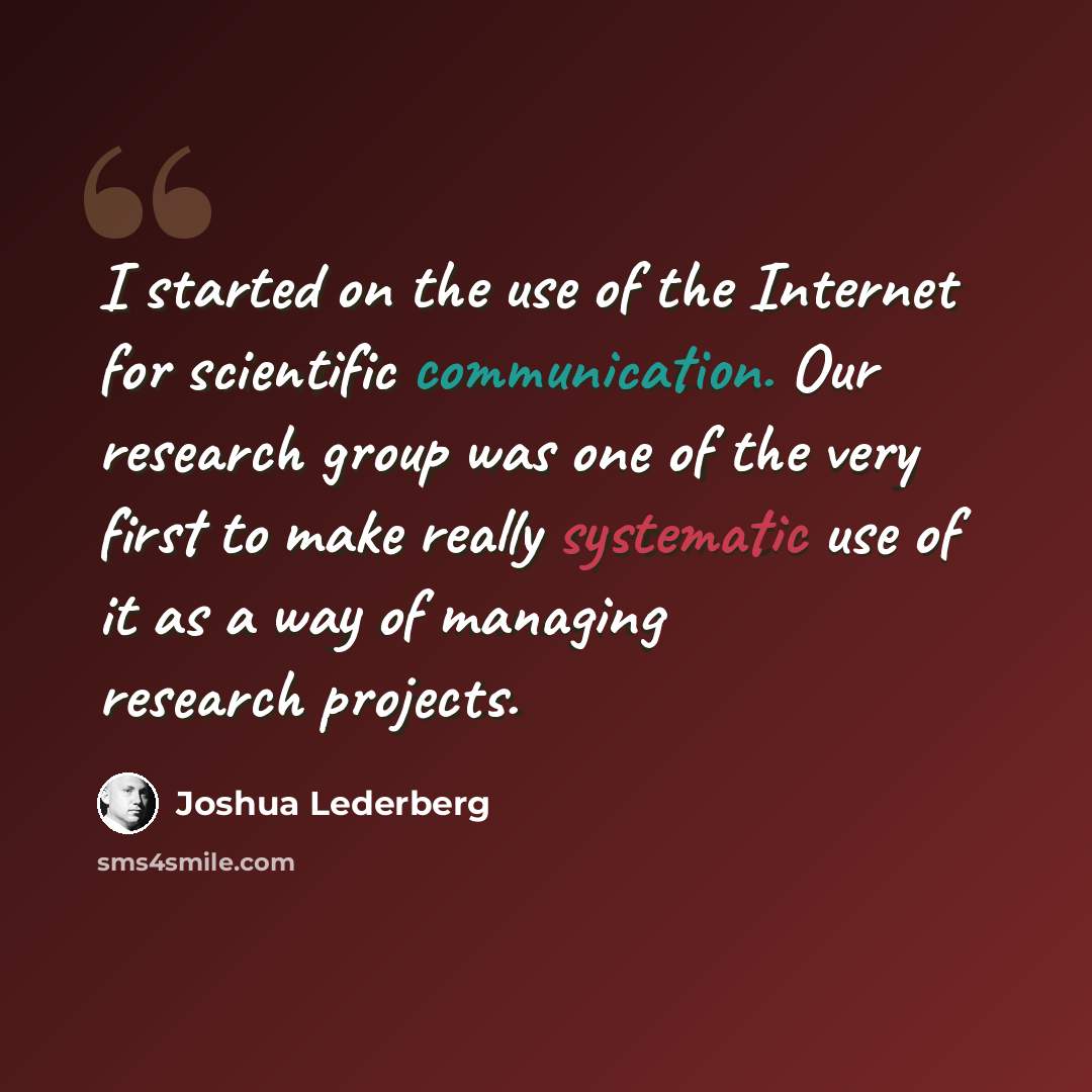 “I started on the use of the Internet for scientific communication. Our research group was one of the very first to make really systematic use of it as a way of managing research projects.” quote by Joshua Lederberg