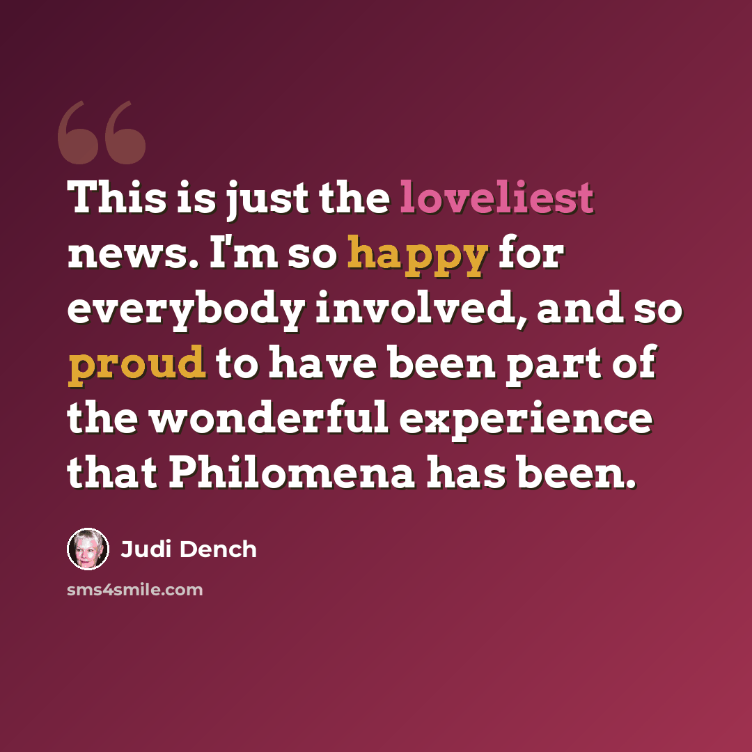 “This is just the loveliest news. I'm so happy for everybody involved, and so proud to have been part of the wonderful experience that Philomena has been.” quote by Judi Dench