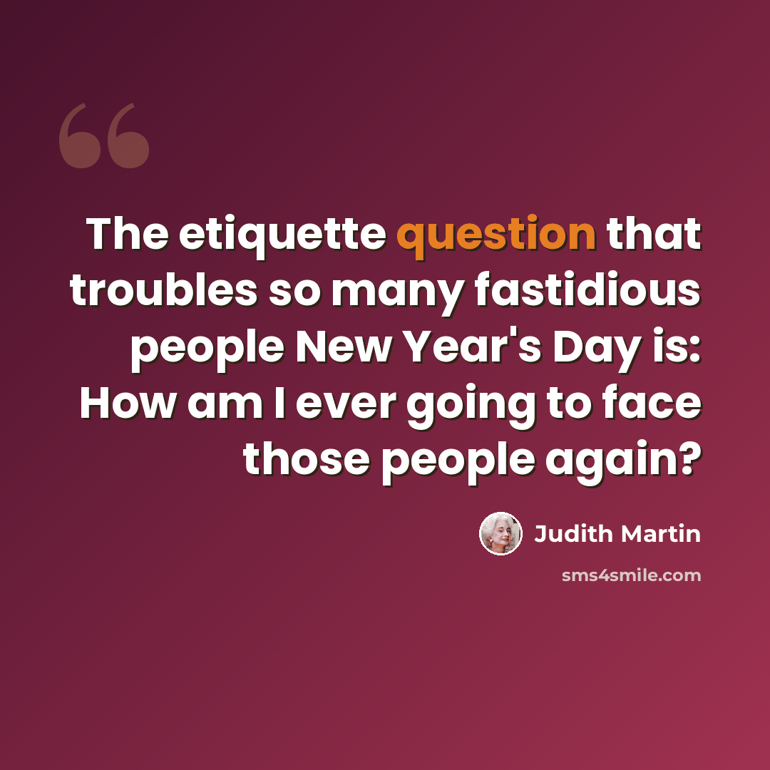“The etiquette question that troubles so many fastidious people New Year's Day is: How am I ever going to face those people again?” quote by Judith Martin