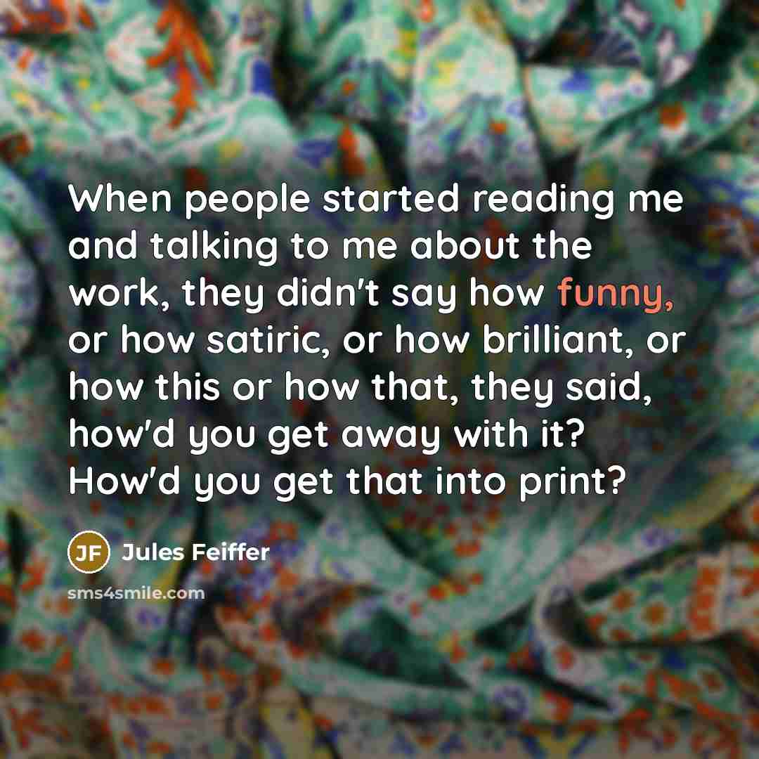 “When people started reading me and talking to me about the work, they didn't say how funny, or how satiric, or how brilliant, or how this or how that, they said, how'd you get away with it? How'd you get that into print?” quote by Jules Feiffer