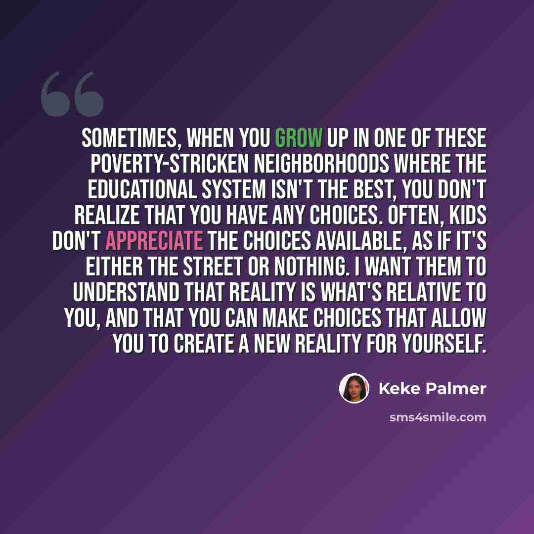 “Sometimes, when you grow up in one of these poverty-stricken neighborhoods where the educational system isn't the best, you don't realize that you have any choices. Often, kids don't appreciate the choices available, as if it's either the street or nothing. I want them to understand that reality…” quote by Keke Palmer