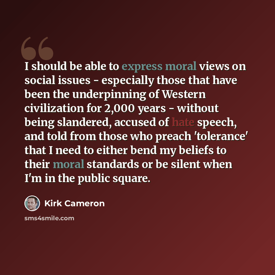 “I should be able to express moral views on social issues - especially those that have been the underpinning of Western civilization for 2,000 years - without being slandered, accused of hate speech, and told from those who preach 'tolerance' that I need to either bend my beliefs to their moral…” quote by Kirk Cameron