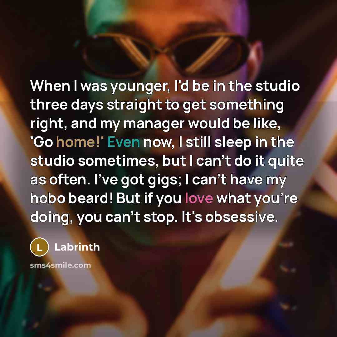 “When I was younger, I'd be in the studio three days straight to get something right, and my manager would be like, 'Go home!' Even now, I still sleep in the studio sometimes, but I can't do it quite as often. I've got gigs; I can't have my hobo beard! But if you love what you're doing, you can't…” quote by Labrinth