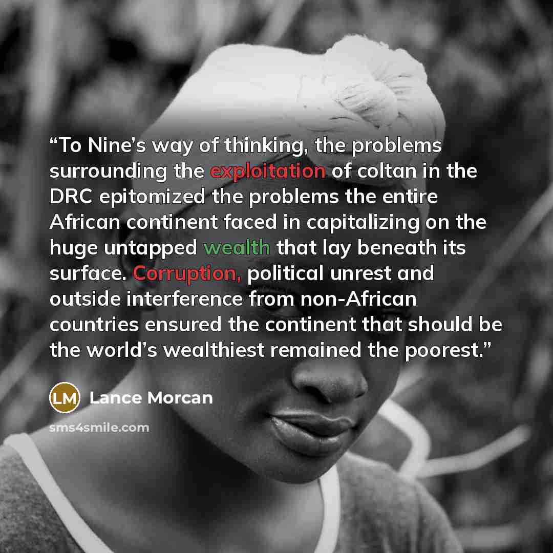 “To Nine’s way of thinking, the problems surrounding the exploitation of coltan in the DRC epitomized the problems the entire African continent faced in capitalizing on the huge untapped wealth that lay beneath its surface. Corruption, political unrest and outside interference from non-African…” quote by Lance Morcan