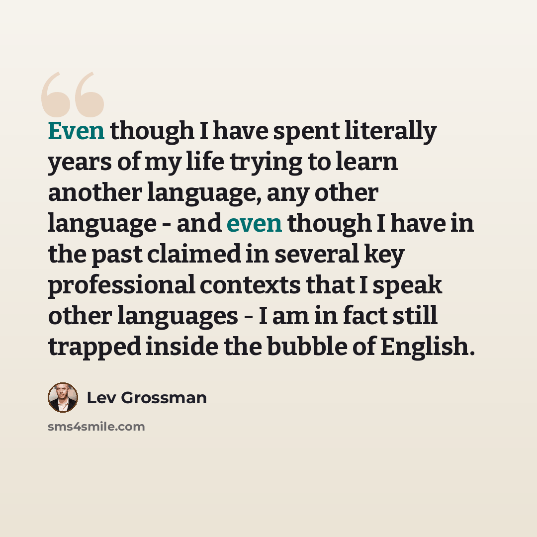 “Even though I have spent literally years of my life trying to learn another language, any other language - and even though I have in the past claimed in several key professional contexts that I speak other languages - I am in fact still trapped inside the bubble of English.” quote by Lev Grossman
