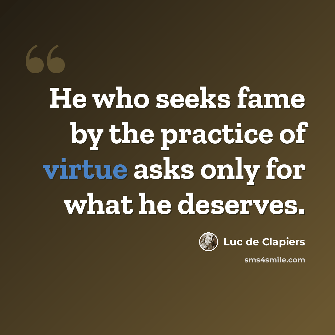 “He who seeks fame by the practice of virtue asks only for what he deserves.” quote by Luc de Clapiers