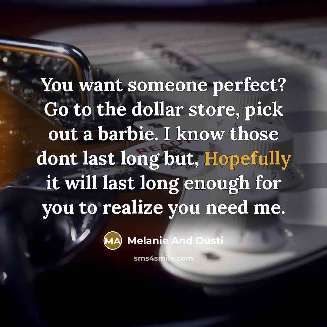 “You want someone perfect? Go to the dollar store, pick out a barbie. I know those dont last long but, Hopefully it will last long enough for you to realize you need me.” quote by Melanie And Dusti