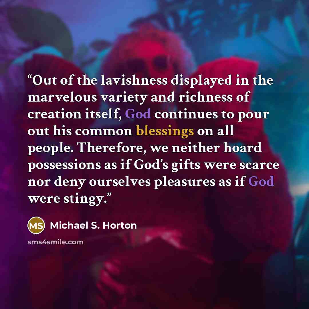 “Out of the lavishness displayed in the marvelous variety and richness of creation itself, God continues to pour out his common blessings on all people. Therefore, we neither hoard possessions as if God’s gifts were scarce nor deny ourselves pleasures as if God were stingy.” quote by Michael S. Horton
