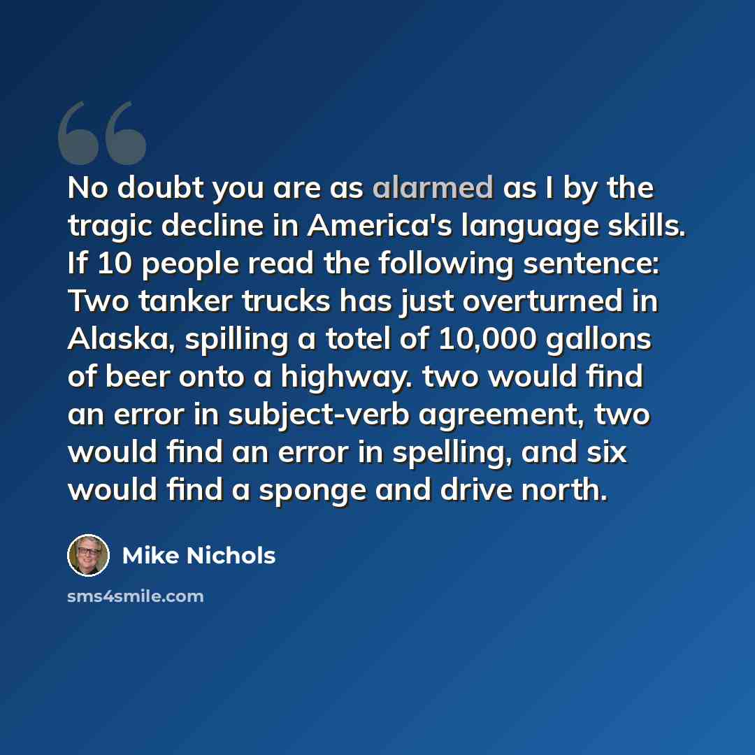 “No doubt you are as alarmed as I by the tragic decline in America's language skills. If 10 people read the following sentence: Two tanker trucks has just overturned in Alaska, spilling a totel of 10,000 gallons of beer onto a highway. two would find an error in subject-verb agreement, two would…” quote by Mike Nichols